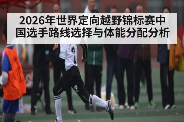 2026年世界定向越野锦标赛中国选手路线选择与体能分配分析