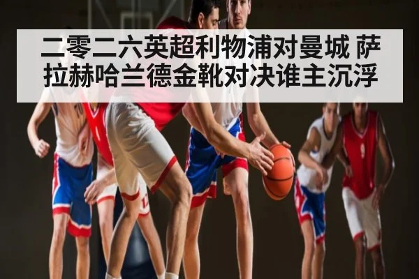 二零二六英超利物浦对曼城 萨拉赫哈兰德金靴对决谁主沉浮