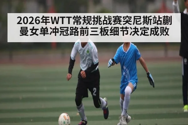 2026年WTT常规挑战赛突尼斯站蒯曼女单冲冠路前三板细节决定成败